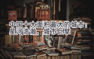 中国十大面积最大的城市:星河浩瀚,城市巨擘