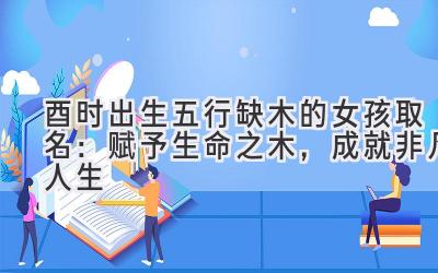 酉时出生五行缺木的女孩取名:赋予生命之木,成就非凡人生
