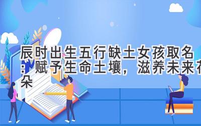 辰时出生五行缺土女孩取名:赋予生命土壤,滋养未来花朵
