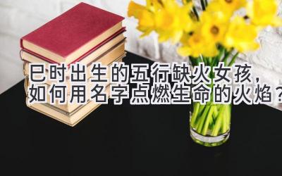 巳时出生的五行缺火女孩,如何用名字点燃生命的火焰?