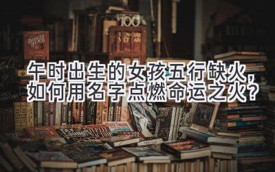 午时出生的女孩五行缺火,如何用名字点燃命运之火?