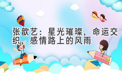 张歆艺:星光璀璨,命运交织,感情路上的风雨