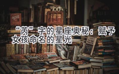   “芮”字的星座奥秘：赋予女孩命名的星光 