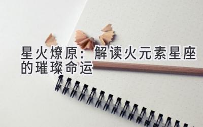 星火燎原:解读火元素星座的璀璨命运