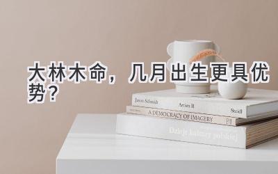 大林木命,几月出生更具优势?