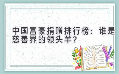 中国富豪捐赠排行榜:谁是慈善界的领头羊?