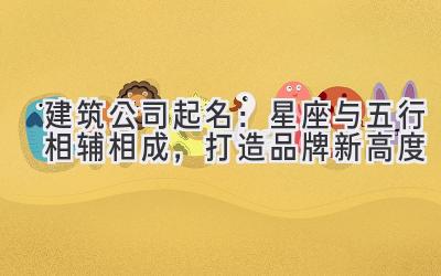 建筑公司起名:星座与五行相辅相成,打造品牌新高度