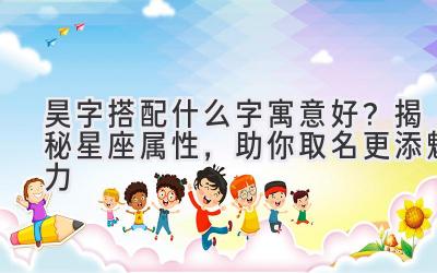  昊字搭配什么字寓意好？揭秘星座属性，助你取名更添魅力 