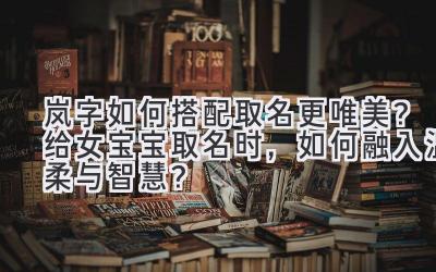  岚字如何搭配取名更唯美？给女宝宝取名时，如何融入温柔与智慧？ 