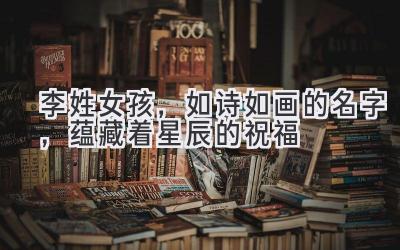 李姓女孩,如诗如画的名字,蕴藏着星辰的祝福