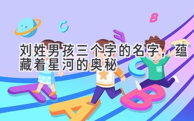  刘姓男孩三个字的名字，蕴藏着星河的奥秘 