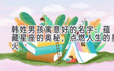 韩姓男孩寓意好的名字:蕴藏星座的奥秘,点燃人生的星火