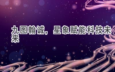  九图翰诚，星象赋能科技未来 