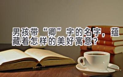 男孩带“卿”字的名字,蕴藏着怎样的美好寓意?