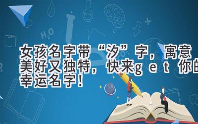 女孩名字带“汐”字,寓意美好又独特,快来get你的幸运名字!