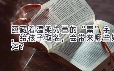 蕴藏着温柔力量的“薷”字,给孩子取名,会带来哪些好运?