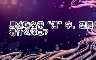 男孩取名带“湛”字,蕴藏着什么深意?