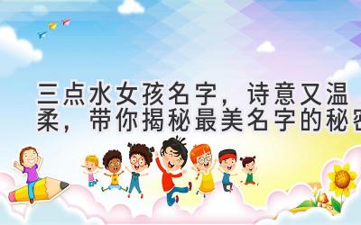  三点水女孩名字，诗意又温柔，带你揭秘最美名字的秘密 