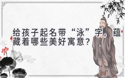   给孩子起名带“泳”字，蕴藏着哪些美好寓意？ 