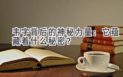  韦字背后的神秘力量：它蕴藏着什么秘密？ 
