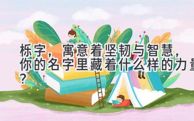  栎字，寓意着坚韧与智慧，你的名字里藏着什么样的力量？ 