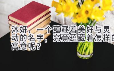 沐妍,一个蕴藏着美好与灵动的名字,究竟蕴藏着怎样的寓意呢?