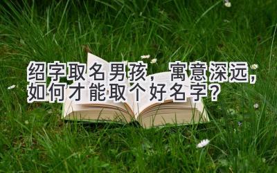  绍字取名男孩，寓意深远，如何才能取个好名字？ 