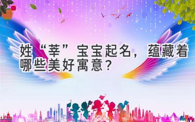   姓“莘”宝宝起名，蕴藏着哪些美好寓意？  