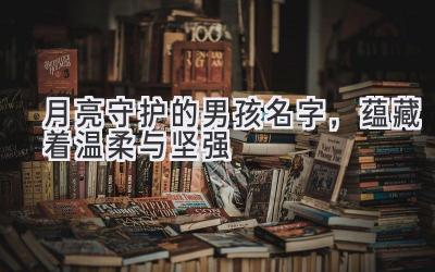  月亮守护的男孩名字，蕴藏着温柔与坚强 