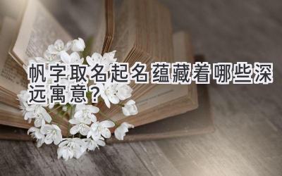  帆字取名起名蕴藏着哪些深远寓意？ 