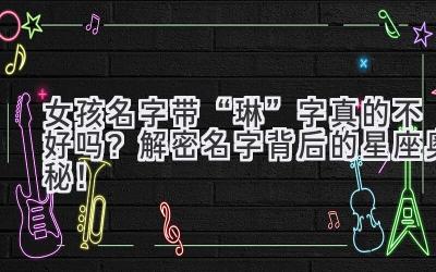 女孩名字带“琳”字真的不好吗?解密名字背后的星座奥秘!