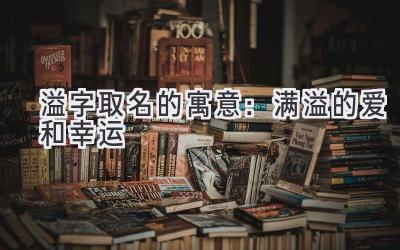   溢字取名的寓意：满溢的爱和幸运  