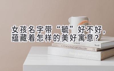 女孩名字带“毓”好不好,蕴藏着怎样的美好寓意?