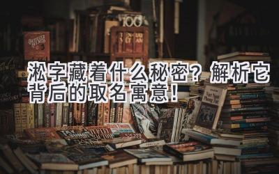  淞字藏着什么秘密？解析它背后的取名寓意！ 