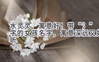 水灵灵,寓意好!带“氵”字的女孩名字,寓意深远又好听
