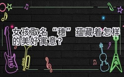 女孩取名“穗”蕴藏着怎样的美好寓意?