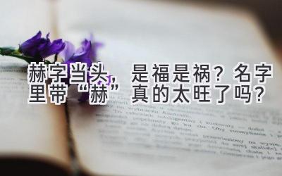 赫字当头,是福是祸?名字里带“赫”真的太旺了吗?