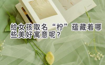  给女孩取名“柠”蕴藏着哪些美好寓意呢？ 