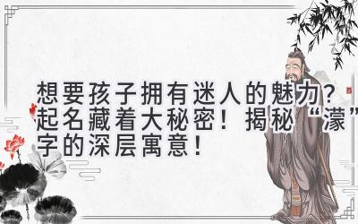 想要孩子拥有迷人的魅力?起名藏着大秘密!揭秘“濛”字的深层寓意!