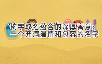 椀字取名蕴含的深厚寓意:一个充满温情和包容的名字