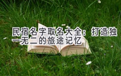  民宿名字取名大全：打造独一无二的旅途记忆 