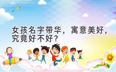  女孩名字带华，寓意美好，究竟好不好？ 
