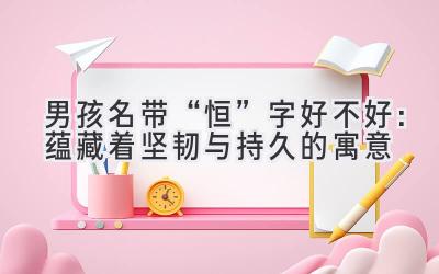 男孩名带“恒”字好不好:蕴藏着坚韧与持久的寓意