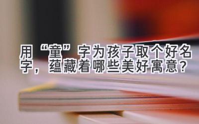 用“童”字为孩子取个好名字,蕴藏着哪些美好寓意?