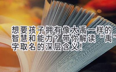 想要孩子拥有像大禹一样的智慧和能力?带你解读“禹”字取名的深层含义!
