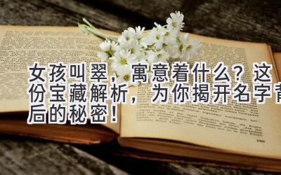   女孩叫翠，寓意着什么？这份宝藏解析，为你揭开名字背后的秘密！ 