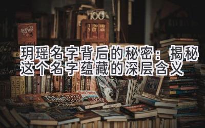  玥瑶名字背后的秘密：揭秘这个名字蕴藏的深层含义 