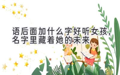  语后面加什么字好听女孩，名字里藏着她的未来 