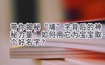 带你揭秘“埔”字背后的神秘力量!如何用它为宝宝取一个好名字?