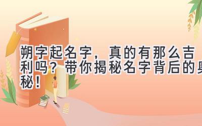  朔字起名字，真的有那么吉利吗？带你揭秘名字背后的奥秘！ 